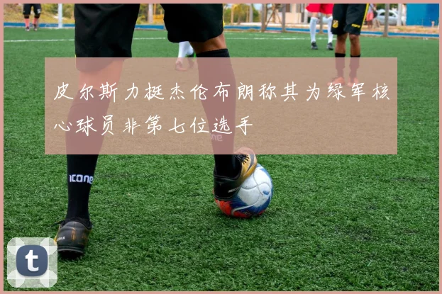 皮尔斯力挺杰伦布朗称其为绿军核心球员非第七位选手