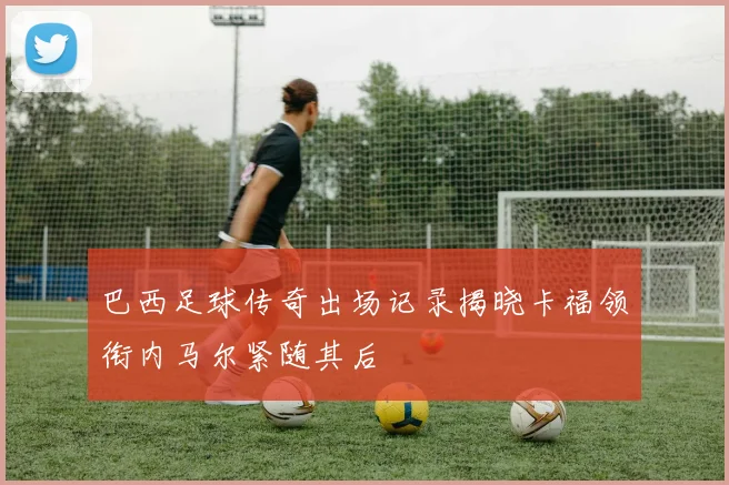 巴西足球传奇出场记录揭晓卡福领衔内马尔紧随其后