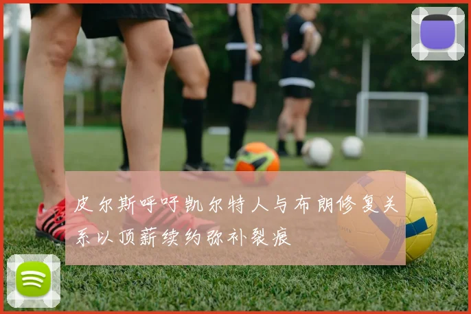 皮尔斯呼吁凯尔特人与布朗修复关系以顶薪续约弥补裂痕