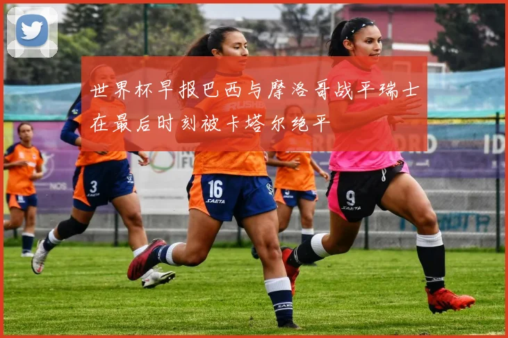 世界杯早报巴西与摩洛哥战平瑞士在最后时刻被卡塔尔绝平