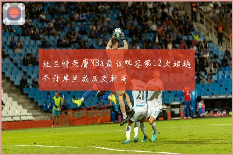 杜兰特荣膺NBA最佳阵容第12次超越乔丹库里成历史新高