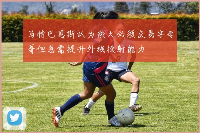 马特巴恩斯认为热火必须交易字母哥但急需提升外线投射能力