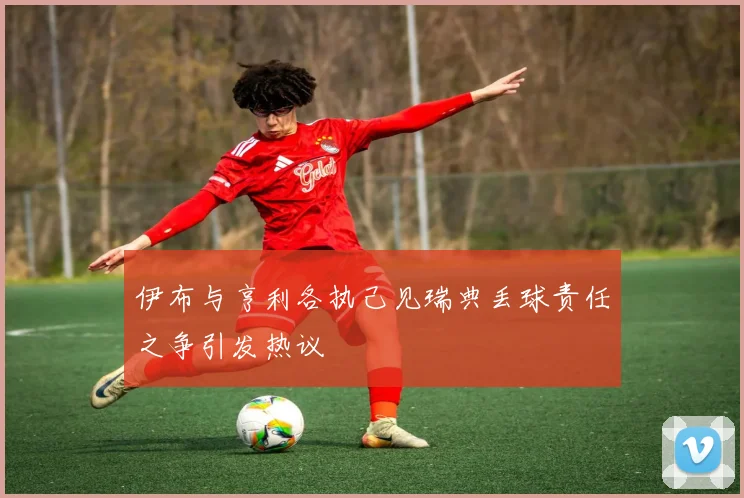 伊布与亨利各执己见瑞典丢球责任之争引发热议