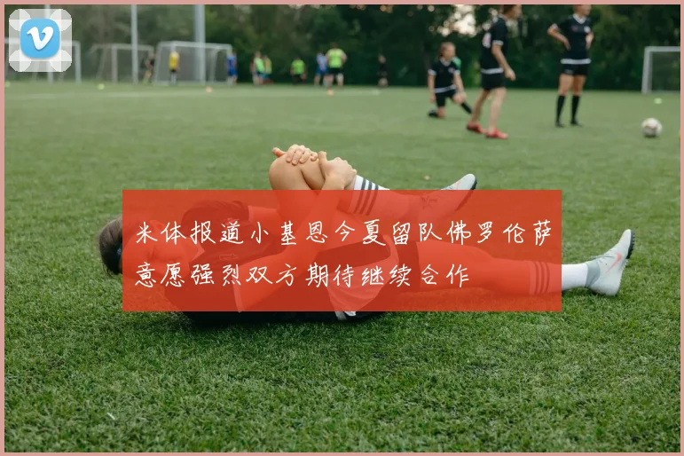 米体报道小基恩今夏留队佛罗伦萨意愿强烈双方期待继续合作